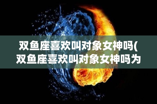 双鱼座喜欢叫对象女神吗(双鱼座喜欢叫对象女神吗为什么)