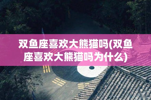 双鱼座喜欢大熊猫吗(双鱼座喜欢大熊猫吗为什么)