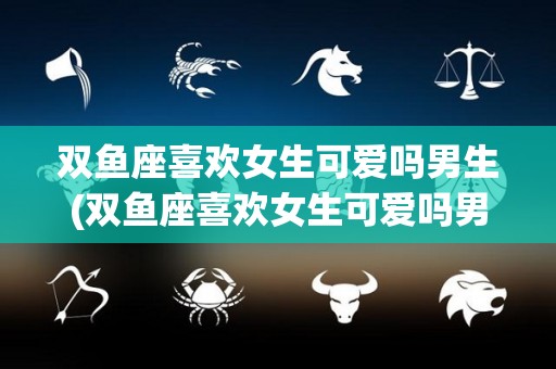 双鱼座喜欢女生可爱吗男生(双鱼座喜欢女生可爱吗男生会喜欢吗)