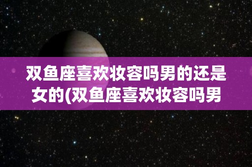 双鱼座喜欢妆容吗男的还是女的(双鱼座喜欢妆容吗男的还是女的呢)