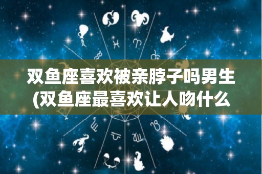 双鱼座喜欢被亲脖子吗男生(双鱼座最喜欢让人吻什么地方)