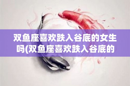 双鱼座喜欢跌入谷底的女生吗(双鱼座喜欢跌入谷底的女生吗为什么)