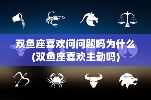 双鱼座喜欢问问题吗为什么(双鱼座喜欢主动吗)