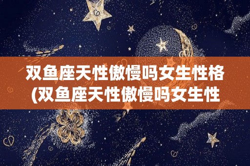双鱼座天性傲慢吗女生性格(双鱼座天性傲慢吗女生性格好吗)