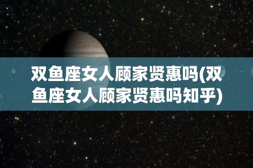 双鱼座女人顾家贤惠吗(双鱼座女人顾家贤惠吗知乎)
