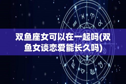 双鱼座女可以在一起吗(双鱼女谈恋爱能长久吗)