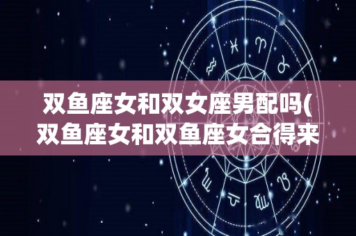 双鱼座女和双女座男配吗(双鱼座女和双鱼座女合得来吗)