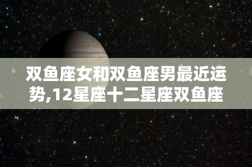 双鱼座女和双鱼座男最近运势,12星座十二星座双鱼座男