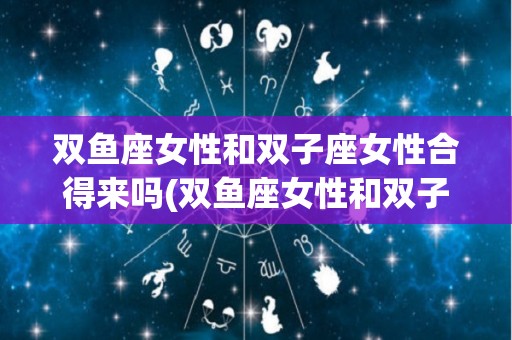 双鱼座女性和双子座女性合得来吗(双鱼座女性和双子座女性合得来吗为什么)