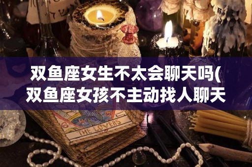 双鱼座女生不太会聊天吗(双鱼座女孩不主动找人聊天)