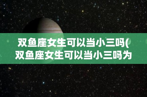 双鱼座女生可以当小三吗(双鱼座女生可以当小三吗为什么)