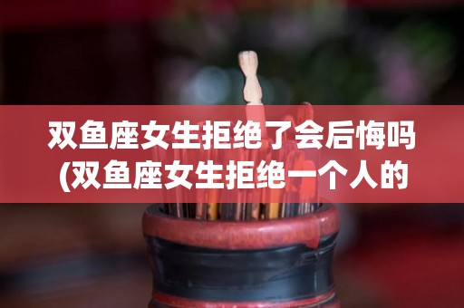 双鱼座女生拒绝了会后悔吗(双鱼座女生拒绝一个人的邀约会果断拒绝吗?)