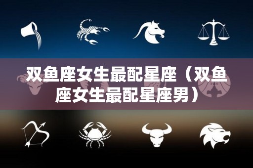 双鱼座女生最配星座（双鱼座女生最配星座男）