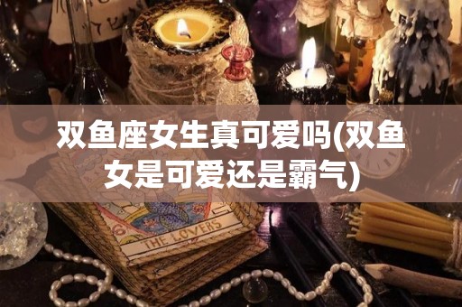 双鱼座女生真可爱吗(双鱼女是可爱还是霸气)