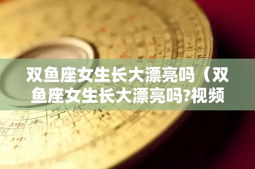 双鱼座女生长大漂亮吗（双鱼座女生长大漂亮吗?视频）