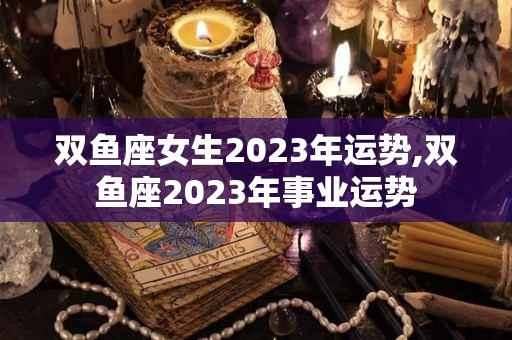 双鱼座女生2023年运势,双鱼座2023年事业运势