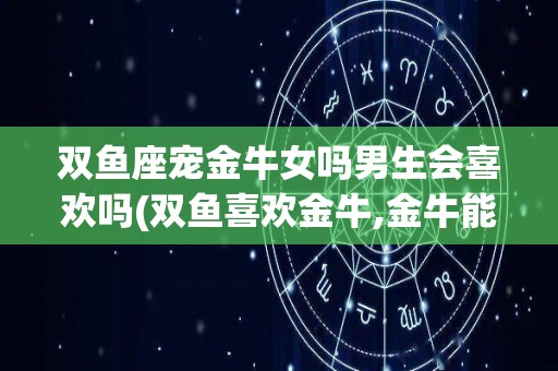 双鱼座宠金牛女吗男生会喜欢吗(双鱼喜欢金牛,金牛能感觉出来吗)