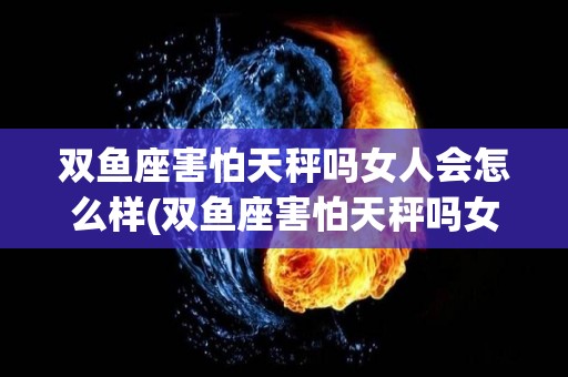 双鱼座害怕天秤吗女人会怎么样(双鱼座害怕天秤吗女人会怎么样呢)