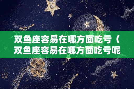 双鱼座容易在哪方面吃亏（双鱼座容易在哪方面吃亏呢）