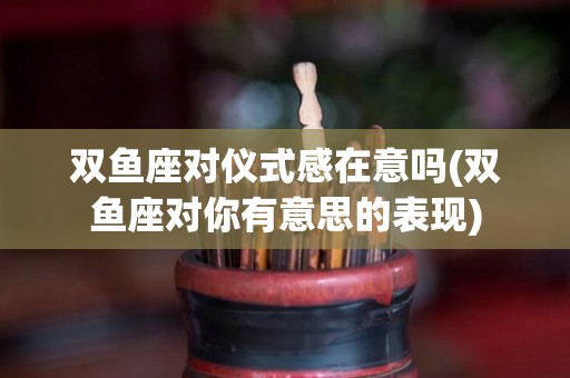 双鱼座对仪式感在意吗(双鱼座对你有意思的表现)