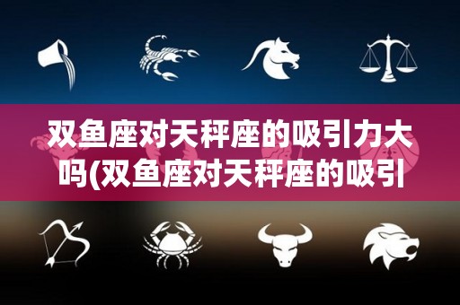 双鱼座对天秤座的吸引力大吗(双鱼座对天秤座的吸引力大吗知乎)