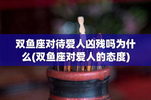 双鱼座对待爱人凶残吗为什么(双鱼座对爱人的态度)