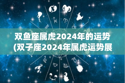 双鱼座属虎2024年的运势(双子座2024年属虎运势展望)