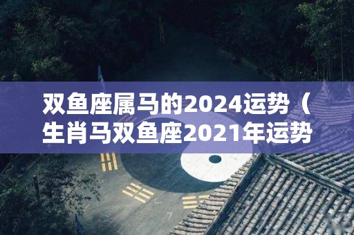 双鱼座属马的2024运势（生肖马双鱼座2021年运势）