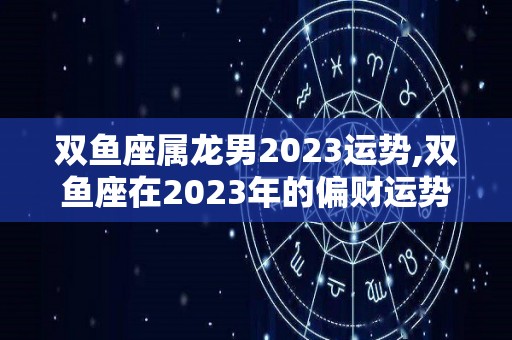 双鱼座属龙男2023运势,双鱼座在2023年的偏财运势如何