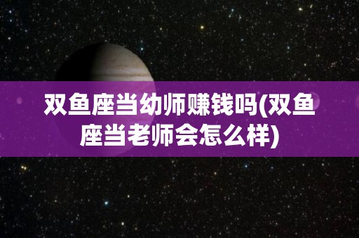 双鱼座当幼师赚钱吗(双鱼座当老师会怎么样)