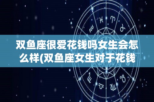 双鱼座很爱花钱吗女生会怎么样(双鱼座女生对于花钱)