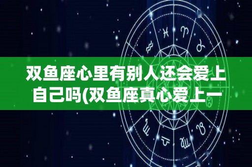 双鱼座心里有别人还会爱上自己吗(双鱼座真心爱上一个人还会花心吗)