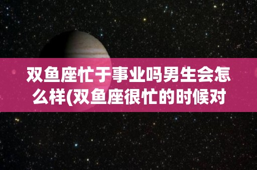 双鱼座忙于事业吗男生会怎么样(双鱼座很忙的时候对恋人会怎么样)