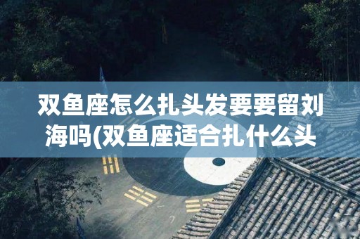 双鱼座怎么扎头发要要留刘海吗(双鱼座适合扎什么头发简单)