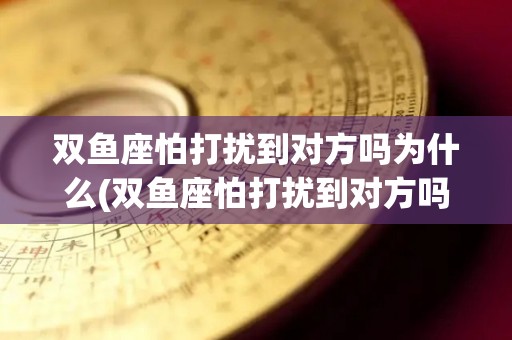 双鱼座怕打扰到对方吗为什么(双鱼座怕打扰到对方吗为什么不删微信)