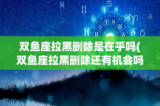 双鱼座拉黑删除是在乎吗(双鱼座拉黑删除还有机会吗)
