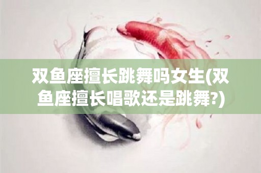 双鱼座擅长跳舞吗女生(双鱼座擅长唱歌还是跳舞?)