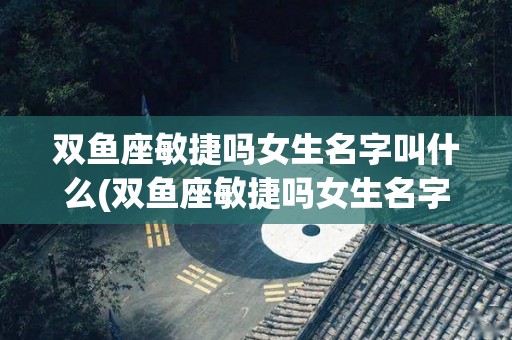 双鱼座敏捷吗女生名字叫什么(双鱼座敏捷吗女生名字叫什么好听)