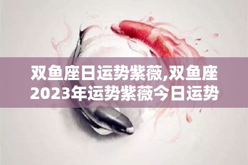 双鱼座日运势紫薇,双鱼座2023年运势紫薇今日运势紫薇今日运势