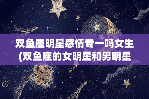 双鱼座明星感情专一吗女生(双鱼座的女明星和男明星有哪些)