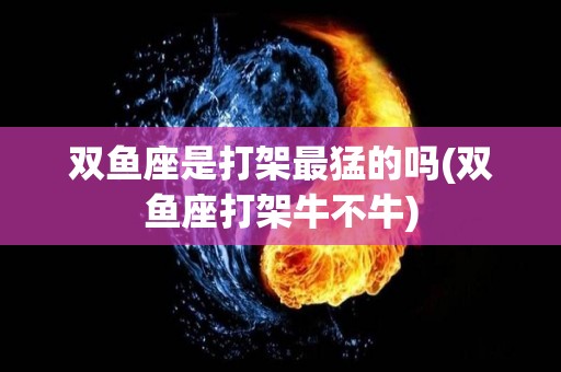 双鱼座是打架最猛的吗(双鱼座打架牛不牛)