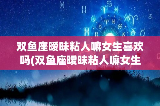 双鱼座暧昧粘人嘛女生喜欢吗(双鱼座暧昧粘人嘛女生喜欢吗知乎)