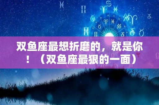 双鱼座最想折磨的，就是你！（双鱼座最狠的一面）