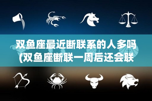 双鱼座最近断联系的人多吗(双鱼座断联一周后还会联系你吗)