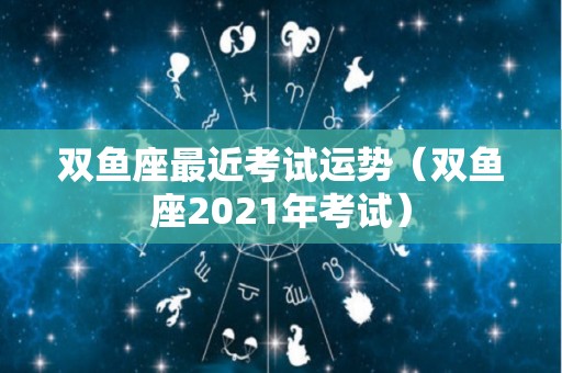 双鱼座最近考试运势（双鱼座2021年考试）