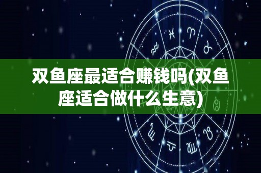 双鱼座最适合赚钱吗(双鱼座适合做什么生意)