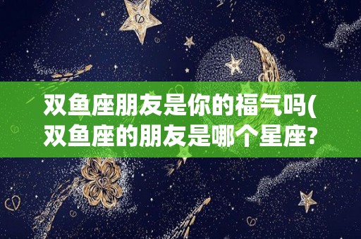 双鱼座朋友是你的福气吗(双鱼座的朋友是哪个星座?)