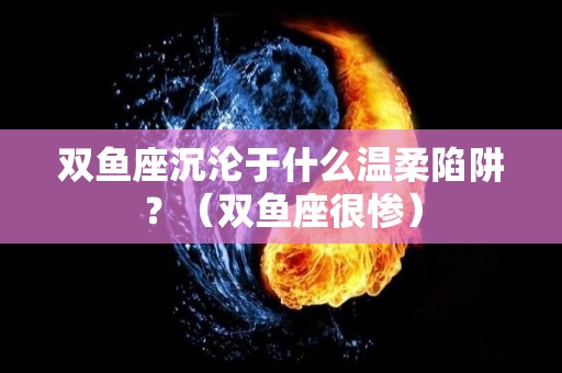 双鱼座沉沦于什么温柔陷阱？（双鱼座很惨）