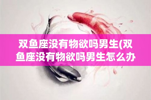 双鱼座没有物欲吗男生(双鱼座没有物欲吗男生怎么办)