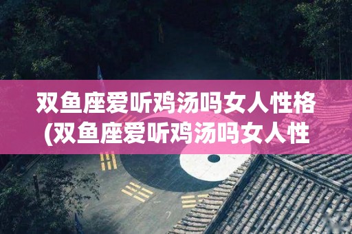 双鱼座爱听鸡汤吗女人性格(双鱼座爱听鸡汤吗女人性格特点)